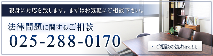 親身に対応を致します。 まずはお気軽にご相談下さい。法律問題に関するご相談025-288-0170